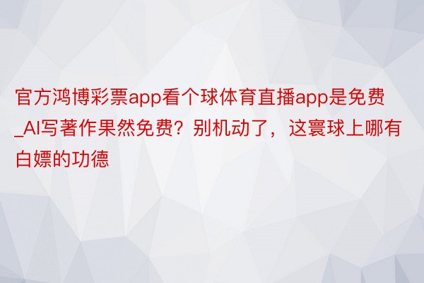 官方鸿博彩票app看个球体育直播app是免费_AI写著作果然免费？别机动了，这寰球上哪有白嫖的功德