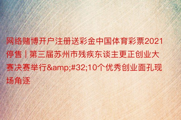 网络赌博开户注册送彩金中国体育彩票2021停售 | 第三届苏州市残疾东谈主更正创业大赛决赛举行 10个优秀创业面孔现场角逐