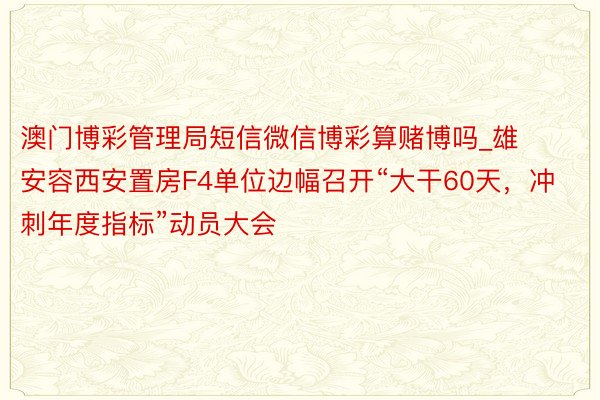 澳门博彩管理局短信微信博彩算赌博吗_雄安容西安置房F4单位边幅召开“大干60天，冲刺年度指标”动员大会