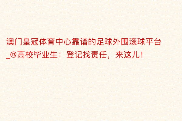 澳门皇冠体育中心靠谱的足球外围滚球平台_@高校毕业生:登记找责任,来这儿!