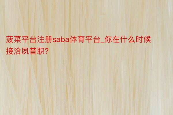菠菜平台注册saba体育平台_你在什么时候接洽夙昔职?