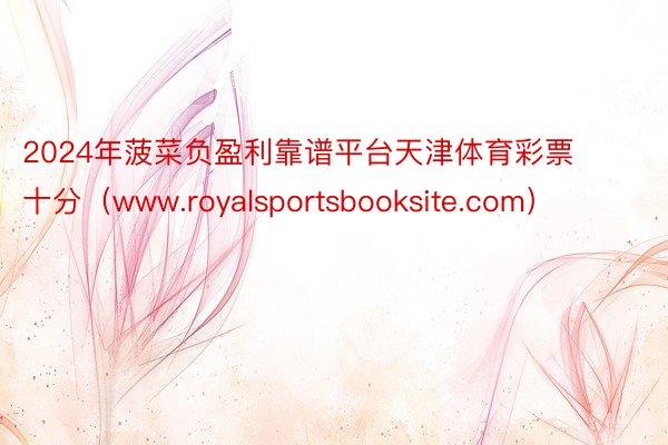 2024年菠菜负盈利靠谱平台天津体育彩票十分(www.royalsportsbooksite.com)