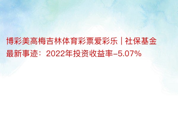 博彩美高梅吉林体育彩票爱彩乐 | 社保基金最新事迹:2022年投资收益率-5.07%