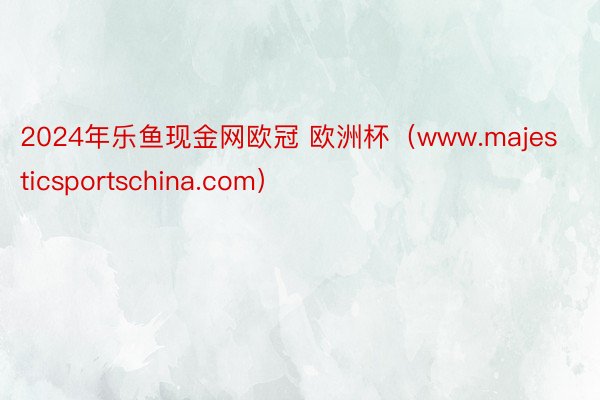 2024年乐鱼现金网欧冠 欧洲杯(www.majesticsportschina.com)